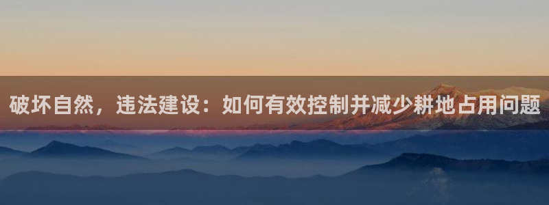 安信12娱乐注册：破坏自然，违法建设：如何有效控制并减少耕地占用问题