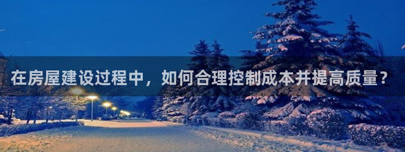 安信12注册登录：在房屋建设过程中，如何合理控制成本并提高质量？