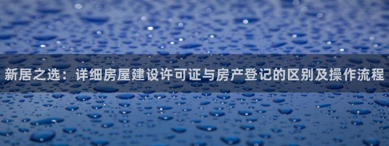 安信12平台注册：新居之选：详细房屋建设许可证与房产登记的区别及操作流程